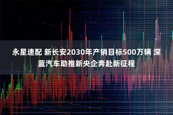 永星速配 新长安2030年产销目标500万辆 深蓝汽车助推新央企奔赴新征程