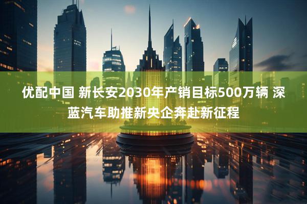 优配中国 新长安2030年产销目标500万辆 深蓝汽车助推新央企奔赴新征程