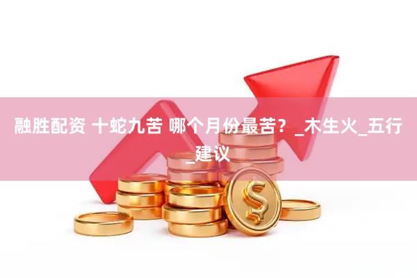 融胜配资 十蛇九苦 哪个月份最苦？_木生火_五行_建议