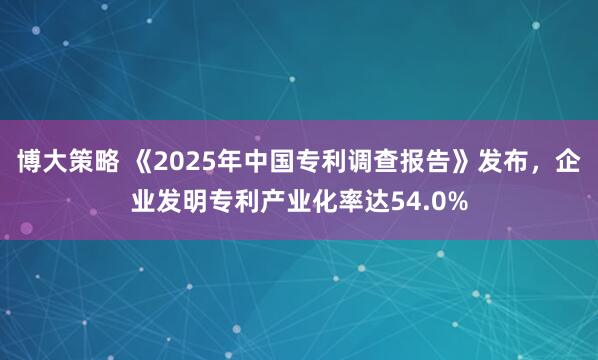 博大策略 《2025年中国专利调查报告》发布，企业发明专利产业化率达54.0%
