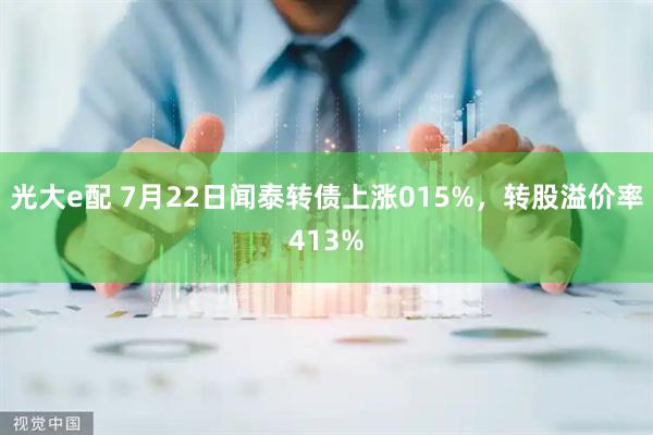 光大e配 7月22日闻泰转债上涨015%，转股溢价率413%