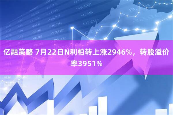 亿融策略 7月22日N利柏转上涨2946%，转股溢价率3951%
