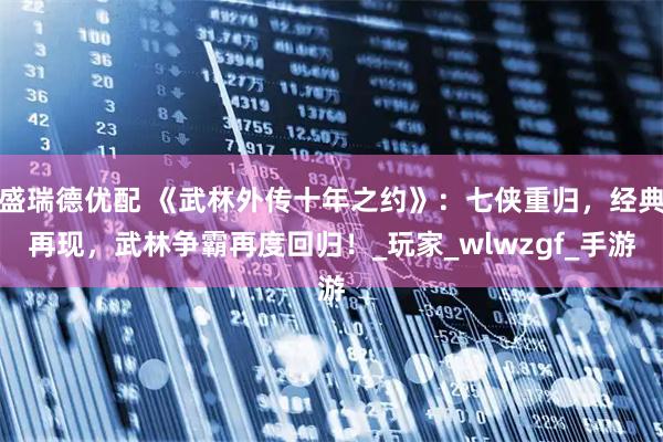 盛瑞德优配 《武林外传十年之约》：七侠重归，经典再现，武林争霸再度回归！_玩家_wlwzgf_手游