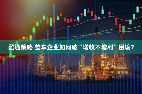 盈通策略 整车企业如何破“增收不增利”困境？