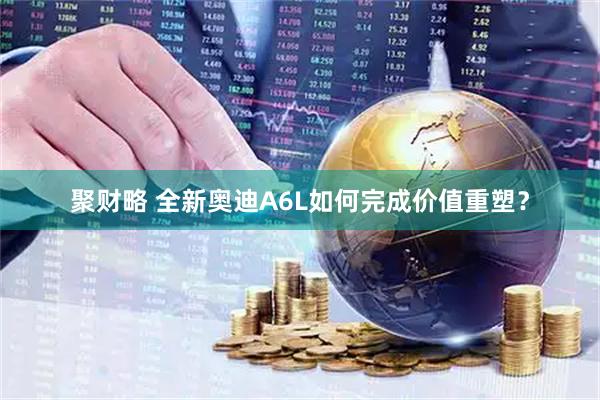 聚财略 全新奥迪A6L如何完成价值重塑？