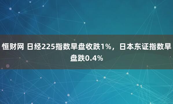 恒财网 日经225指数早盘收跌1%，日本东证指数早盘跌0.4%