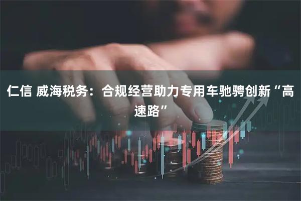 仁信 威海税务：合规经营助力专用车驰骋创新“高速路”