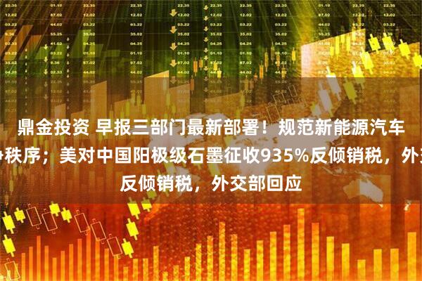 鼎金投资 早报三部门最新部署！规范新能源汽车产业竞争秩序；美对中国阳极级石墨征收935%反倾销税，外交部回应